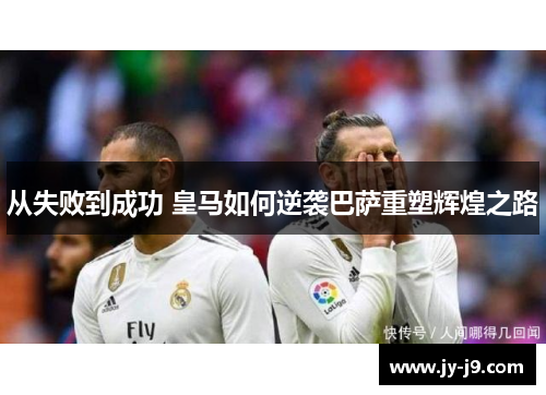 从失败到成功 皇马如何逆袭巴萨重塑辉煌之路