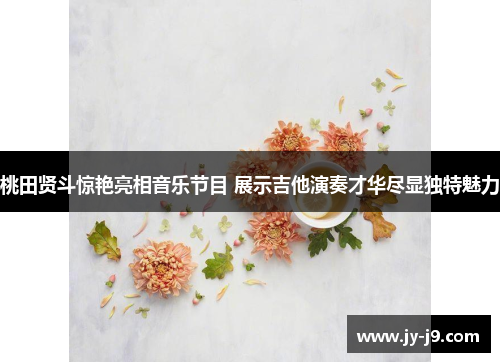 桃田贤斗惊艳亮相音乐节目 展示吉他演奏才华尽显独特魅力