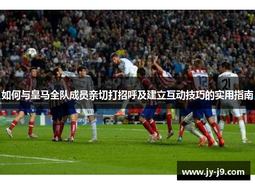 如何与皇马全队成员亲切打招呼及建立互动技巧的实用指南