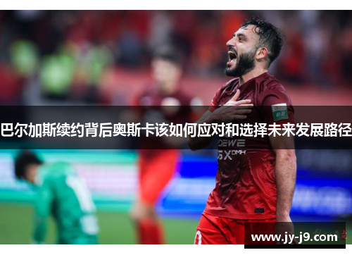 巴尔加斯续约背后奥斯卡该如何应对和选择未来发展路径