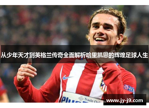 从少年天才到英格兰传奇全面解析哈里凯恩的辉煌足球人生