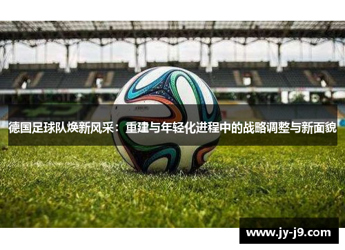 德国足球队焕新风采:重建与年轻化进程中的战略调整与新面貌 德国足球队焕新风采:重建与年轻化进程中的战略调整与新面貌